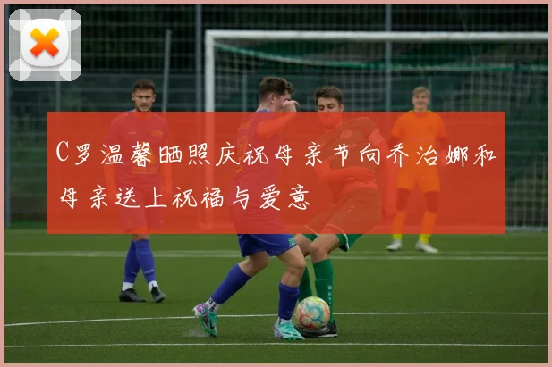 C罗温馨晒照庆祝母亲节向乔治娜和母亲送上祝福与爱意