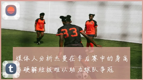 媒体人分析杰曼在季后赛中的身高与硬解短板难以助力球队争冠