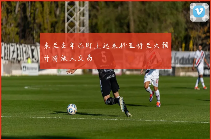 米兰去年已盯上达米科亚特兰大预计将放人交易