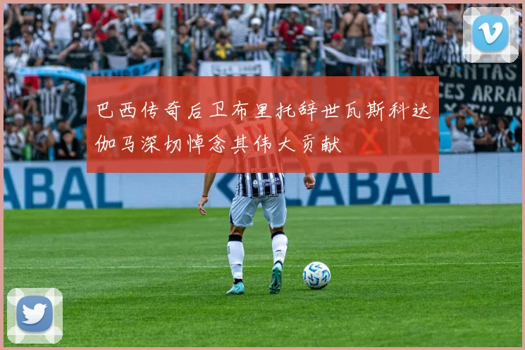 巴西传奇后卫布里托辞世瓦斯科达伽马深切悼念其伟大贡献