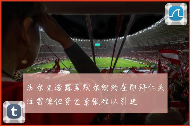 法尔克透露莱默尔续约在即拜仁关注雷德但资金紧张难以引进