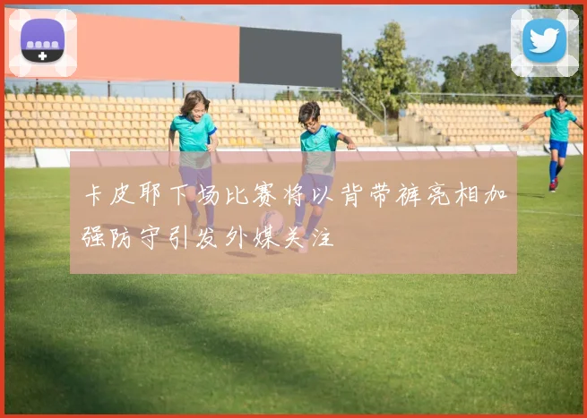 卡皮耶下场比赛将以背带裤亮相加强防守引发外媒关注