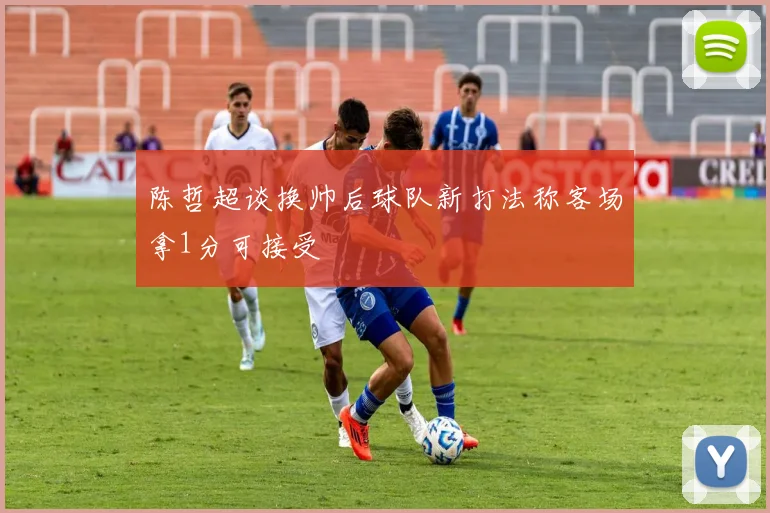 陈哲超谈换帅后球队新打法称客场拿1分可接受