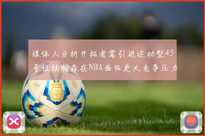 媒体人分析开拓者需引进运动型45号位杨瀚森在NBA面临更大竞争压力
