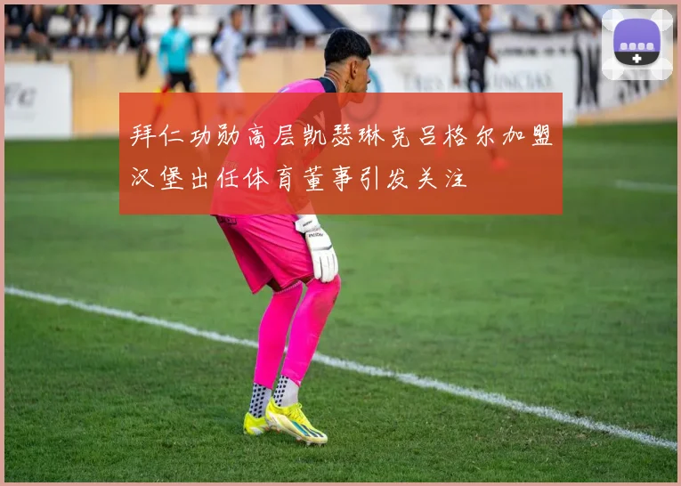 拜仁功勋高层凯瑟琳克吕格尔加盟汉堡出任体育董事引发关注