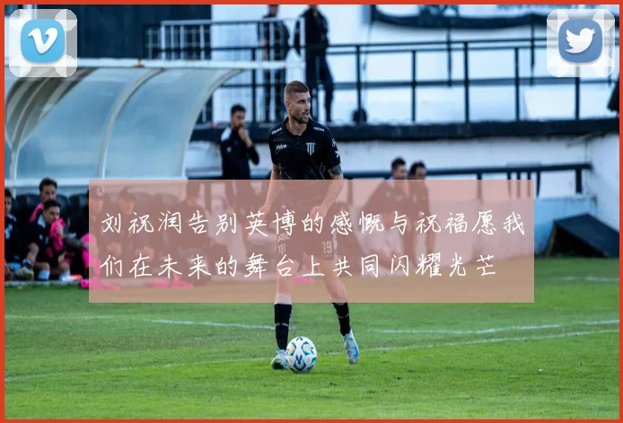 刘祝润告别英博的感慨与祝福愿我们在未来的舞台上共同闪耀光芒