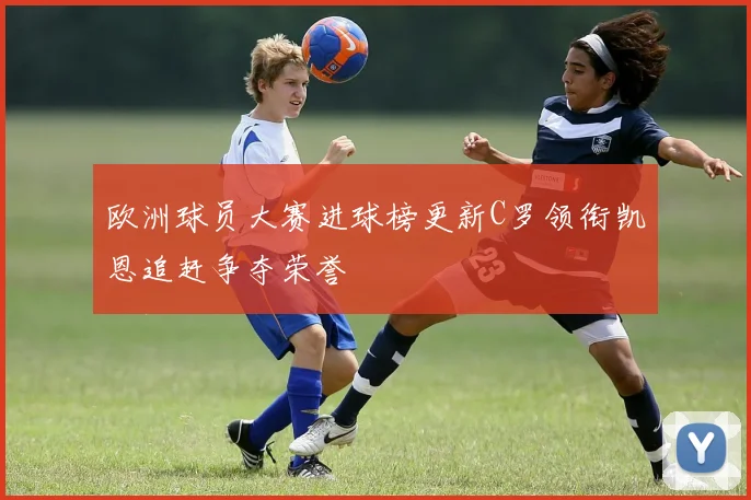 欧洲球员大赛进球榜更新C罗领衔凯恩追赶争夺荣誉