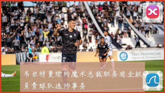韦尔特曼续约魔术总裁职务将全权负责球队选帅事务