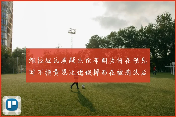 维拉纽瓦质疑杰伦布朗为何在领先时不指责恩比德假摔而在被淘汰后才发声