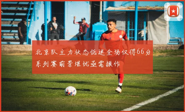 北京队主力状态低迷全场仅得66分系列赛前景堪忧亟需振作