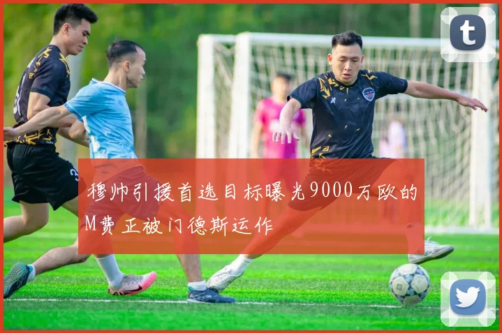 穆帅引援首选目标曝光9000万欧的M费正被门德斯运作