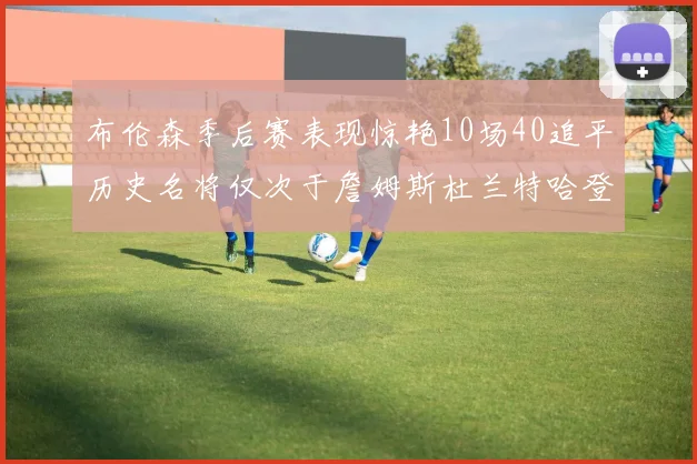 布伦森季后赛表现惊艳10场40追平历史名将仅次于詹姆斯杜兰特哈登
