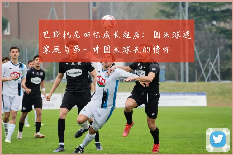巴斯托尼回忆成长经历：国米球迷家庭与第一件国米球衣的情怀