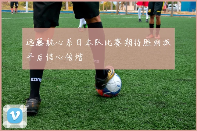 远藤航心系日本队比赛期待胜利扳平后信心倍增