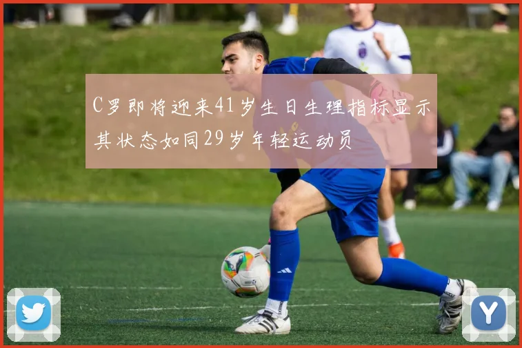 C罗即将迎来41岁生日生理指标显示其状态如同29岁年轻运动员
