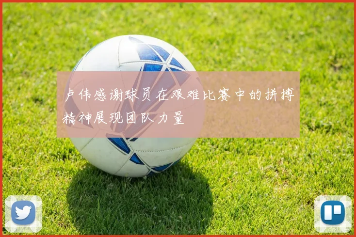 卢伟感谢球员在艰难比赛中的拼搏精神展现团队力量