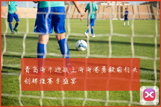 青岛海牛迎战上海海港勇毅前行共创辉煌赛季盛宴