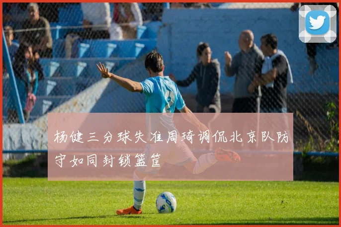 杨健三分球失准周琦调侃北京队防守如同封锁篮筐
