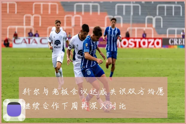 科尔与老板会议达成共识双方均愿继续合作下周再深入讨论