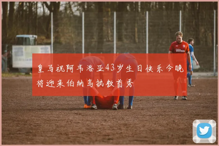 皇马祝阿韦洛亚43岁生日快乐今晚将迎来伯纳乌执教首秀