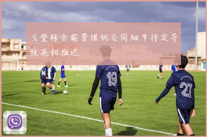 戈登转会前景堪忧合同细节待定导致亮相推迟